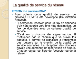 La qualité de service du réseau
INTSERV : Le protocole RSVP
• Pour obtenir cette qualité de service, Le
protocole RSVP a été développé (ReSerVation
Protocol).
• Il permet de réserver, pour un flux de données
d'un hôte source vers une hôte destination, un
flux de données avec un certaine qualité de
service.
• C'est un protocole de signalisation. Il
n'influence pas le chemin que va suivre les
paquets. Il permet de signaliser à l'ensemble
des routeurs sur le chemin, de la qualité de
service souhaitée. Le récepteur des données
envoie une demande de réservation en arrière.
Chaque routeur est libre de l'accepter ou de la
refuser.
 