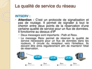 La qualité de service du réseau
INTSERV :
• Attention : C'est un protocole de signalisation et
pas de routage. Il permet de signaler à tout le
chemin entre deux points de la réservation d'une
certaine qualité de service pour un flux de données.
Il fonctionne au dessus d'IP
• Deux messages sont importants : Path et Resv.
• Le message Resv permet de réserver la qualité de
service nécessaire pour un flux de données dans les
routeurs. Il circule du récepteur vers l'émetteur. Ils
doivent être émis régulièrement afin de maintenir l'état
de réservation.
 