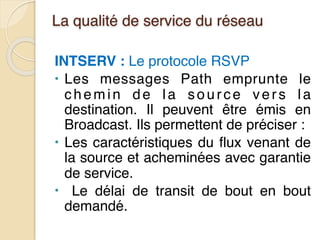 La qualité de service du réseau
INTSERV : Le protocole RSVP
• Les messages Path emprunte le
chemin de la source vers la
destination. Il peuvent être émis en
Broadcast. Ils permettent de préciser :
• Les caractéristiques du flux venant de
la source et acheminées avec garantie
de service.
• Le délai de transit de bout en bout
demandé.
 