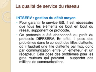 La qualité de service du réseau
INTSERV : gestion du débit moyen
• Pour garantir le service GS, il est nécessaire
que tous les éléments de bout en bout du
réseau supportent ce protocole.
• Ce protocole a été abandonné au profit du
protocole DIFFSERV. En effet, il pose des
problèmes dans le concept des filles d'attente,
où il faudrait une fille d'attente par flux, donc
par communication entre un émetteur et un
récepteur. Cela pose des problèmes pour les
gros routeurs qui peuvent supporter des
millions de communications.
 