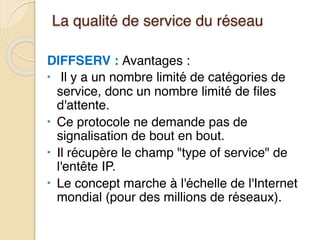 La qualité de service du réseau
DIFFSERV : Avantages :
• Il y a un nombre limité de catégories de
service, donc un nombre limité de files
d'attente.
• Ce protocole ne demande pas de
signalisation de bout en bout.
• Il récupère le champ "type of service" de
l'entête IP.
• Le concept marche à l'échelle de l'Internet
mondial (pour des millions de réseaux).
 