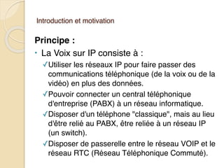 Introduction et motivation
Principe :
• La Voix sur IP consiste à :
✓Utiliser les réseaux IP pour faire passer des
communications téléphonique (de la voix ou de la
vidéo) en plus des données.
✓Pouvoir connecter un central téléphonique
d'entreprise (PABX) à un réseau informatique.
✓Disposer d'un téléphone "classique", mais au lieu
d'être relié au PABX, être reliée à un réseau IP
(un switch).
✓Disposer de passerelle entre le réseau VOIP et le
réseau RTC (Réseau Téléphonique Commuté).
 