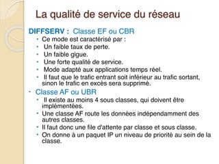 La qualité de service du réseau
DIFFSERV : Classe EF ou CBR
• Ce mode est caractérisé par :
• Un faible taux de perte.
• Un faible gigue.
• Une forte qualité de service.
• Mode adapté aux applications temps réel.
• Il faut que le trafic entrant soit inférieur au trafic sortant,
sinon le trafic en excès sera supprimé.
• Classe AF ou UBR
• Il existe au moins 4 sous classes, qui doivent être
implémentées.
• Une classe AF route les données indépendamment des
autres classes.
• Il faut donc une file d'attente par classe et sous classe.
• On donne à un paquet IP un niveau de priorité au sein de la
classe.
 