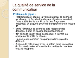 La qualité de service de la
communication
Problème de gigue :
• Problématique : source, la voix est un flux de données
synchrone. Le flux de données est régulier et constant.
Dans la téléphonie sur IP, ce flux est fragmenté
(découpé) en paquets pour être transporté sur un réseau
IP.
• Entre l'émetteur de données et le récepteur des
données, il peut se passer deux phénomènes :
• Un délai de transit dans les réseaux, à travers les
équipements actifs du réseau.
• Un risque de réception des paquets dans un ordre
différent.
• A cause de cela, il va y avoir un retard entre le création
du flux de données et la restitution du flux de données
chez le récepteur.
 