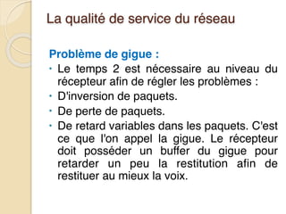 La qualité de service du réseau
Problème de gigue :
• Le temps 2 est nécessaire au niveau du
récepteur afin de régler les problèmes :
• D'inversion de paquets.
• De perte de paquets.
• De retard variables dans les paquets. C'est
ce que l'on appel la gigue. Le récepteur
doit posséder un buffer du gigue pour
retarder un peu la restitution afin de
restituer au mieux la voix.
 