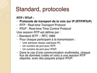 Standard, protocoles
RTP / RTcP :
• Protocole de transport de la voix sur IP (RTP/RTcP)
• RTP : Real-time Transport Protocol
• RTcP : Real-time Time Control Protocol
Une session RTP est définie par :
– Standard IETF – RFC 1889
• Pour chaque participant à la transmission :
• Une adresse réseau (adresse IP).
• Un numéro de port pour RTP.
• Un numéro de port pour RTcP.
• Dans le cas d'une communication multimédia, chaque
flux de données (vidéo et voix) a une session RTP
séparée, avec des paquets propre RTcP.
 