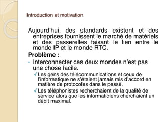 Introduction et motivation
Aujourd’hui, des standards existent et des
entreprises fournissent le marché de matériels
et des passerelles faisant le lien entre le
monde IP et le monde RTC.
Problème :
• Interconnecter ces deux mondes n’est pas
une chose facile.
✓Les gens des télécommunications et ceux de
l’informatique ne s’étaient jamais mis d’accord en
matière de protocoles dans le passé.
✓Les téléphonistes recherchaient de la qualité de
service alors que les informaticiens cherchaient un
débit maximal.
 