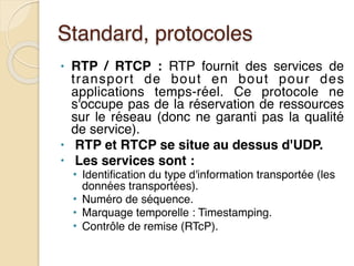 Standard, protocoles
• RTP / RTCP : RTP fournit des services de
transport de bout en bout pour des
applications temps-réel. Ce protocole ne
s'occupe pas de la réservation de ressources
sur le réseau (donc ne garanti pas la qualité
de service).
• RTP et RTCP se situe au dessus d'UDP.
• Les services sont :
• Identification du type d'information transportée (les
données transportées).
• Numéro de séquence.
• Marquage temporelle : Timestamping.
• Contrôle de remise (RTcP).
 