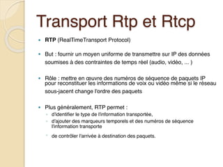 Transport Rtp et Rtcp
● RTP (RealTimeTransport Protocol)
● But : fournir un moyen uniforme de transmettre sur IP des données
soumises à des contraintes de temps réel (audio, vidéo, ... )
● Rôle : mettre en œuvre des numéros de séquence de paquets IP
pour reconstituer les informations de voix ou vidéo même si le réseau
sous-jacent change l'ordre des paquets
● Plus généralement, RTP permet :
◦ d'identifier le type de l'information transportée,
◦ d'ajouter des marqueurs temporels et des numéros de séquence
l'information transporte
◦ de contrôler l'arrivée à destination des paquets.
 