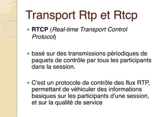 Transport Rtp et Rtcp
● RTCP (Real-time Transport Control
Protocol)
● basé sur des transmissions périodiques de
paquets de contrôle par tous les participants
dans la session.
● C'est un protocole de contrôle des flux RTP,
permettant de véhiculer des informations
basiques sur les participants d'une session,
et sur la qualité de service
 