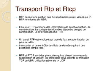 Transport Rtp et Rtcp
● RTP permet une gestion des flux multimédias (voix, vidéo) sur IP.
RTP fonctionne sur UDP.
● L'en-tête RTP comporte des informations de synchronisation, de
numérotation. Le codage des données dépendra du type de
compression. Le RFC 1889 spécifie RTP.
● Un canal RTP est employé par type de flux: un pour l'audio, un
pour la vidéo
● transporter et de contrôler des flots de données qui ont des
propriétés temps-réel.
● RTP et RTCP sont des protocoles qui se situent au niveau de
l'application et utilisent les protocoles sous-jacents de transport
TCP ou UDP. Utilisation générale -> UDP
 