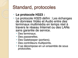 Standard, protocoles
• Le protocole H323 :
• Le protocole H323 défini : Les échanges
de données Vidéo et Audio entre des
terminaux multimédia en temps réel à
travers le réseau Internet ou des LANs
sans garantie de service.
• Des terminaux.
• Des passerelles.
• Des Gatekeeper (portiers).
• Des contrôleurs multipoints.
• Il se décompose en un ensemble de sous
protocoles.
 