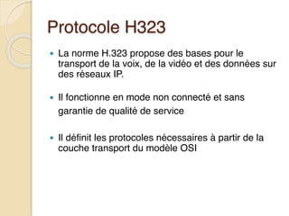 Protocole H323
● La norme H.323 propose des bases pour le
transport de la voix, de la vidéo et des données sur
des réseaux IP.
● Il fonctionne en mode non connecté et sans
garantie de qualité de service
● Il définit les protocoles nécessaires à partir de la
couche transport du modèle OSI
 