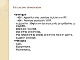 Introduction et motivation
Historique :
• 1995 : Apparition des premiers logiciels sur PC.
• 1996 : Premiers standards VOIP.
• Aujourd'hui : Explosion des standards (propriétaires ou
ouverts).
• Boom de l'Internet.
• Des offres de services.
• Pas forcement de qualité de service mise en œuvre.
• Sujet en évolution.
Avantages :
• Coût.
• Equipements.
• Maintenance.
 