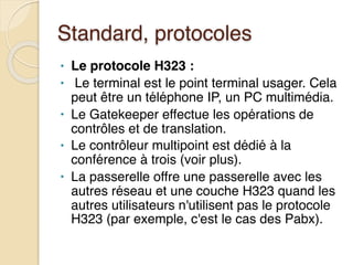 Standard, protocoles
• Le protocole H323 :
• Le terminal est le point terminal usager. Cela
peut être un téléphone IP, un PC multimédia.
• Le Gatekeeper effectue les opérations de
contrôles et de translation.
• Le contrôleur multipoint est dédié à la
conférence à trois (voir plus).
• La passerelle offre une passerelle avec les
autres réseau et une couche H323 quand les
autres utilisateurs n'utilisent pas le protocole
H323 (par exemple, c'est le cas des Pabx).
 