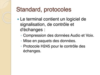 Standard, protocoles
● Le terminal contient un logiciel de
signalisation, de contrôle et
d'échanges :
◦ Compression des données Audio et Voix.
◦ Mise en paquets des données.
◦ Protocole H245 pour le contrôle des
échanges.
 