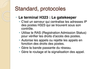 Standard, protocoles
• Le terminal H323 : Le gatekeeper
• C'est un serveur qui centralise les adresses IP
des postes H323 qui se trouvent sous son
contrôle.
• Utilise le RAS (Registration Admission Status)
pour vérifier les droits d'accès des postes.
• Autorise les appels ou rejette les appels en
fonction des droits des postes.
• Gère la bande passante du réseau.
• Gère le routage et la signalisation des appel.
 