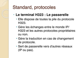 Standard, protocoles
• Le terminal H323 : Le passerelle
• Elle dispose de toutes la pile du protocole
H323.
• Gère les échanges entre le monde IP/
H323 et les autres protocoles propriétaires
ou non.
• Gère la traduction en cas de changement
de protocole.
• Sert de passerelle vers d'autres réseaux
(IP ou pas).
 