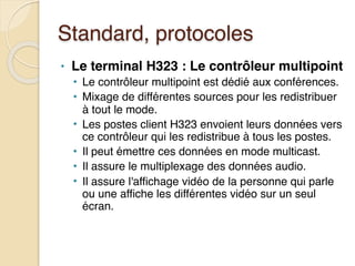 Standard, protocoles
• Le terminal H323 : Le contrôleur multipoint
• Le contrôleur multipoint est dédié aux conférences.
• Mixage de différentes sources pour les redistribuer
à tout le mode.
• Les postes client H323 envoient leurs données vers
ce contrôleur qui les redistribue à tous les postes.
• Il peut émettre ces données en mode multicast.
• Il assure le multiplexage des données audio.
• Il assure l'affichage vidéo de la personne qui parle
ou une affiche les différentes vidéo sur un seul
écran.
 