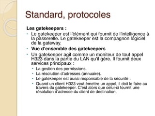 Standard, protocoles
Les gatekeepers :
• Le gatekeeper est l’élément qui fournit de l’intelligence à
la passerelle. Le gatekeeper est la compagnon logiciel
de la gateway.
• Vue d’ensemble des gatekeepers
• Un gatekeeper agit comme un moniteur de tout appel
H323 dans la partie du LAN qu’il gère. Il fournit deux
services principaux :
• La gestion des permissions.
• La résolution d’adresses (annuaire).
• Le gatekeeper est aussi responsable de la sécurité :
• Quand un client H323 veut émettre un appel, il doit le faire au
travers du gatekeeper. C’est alors que celui-ci fournit une
résolution d’adresse du client de destination.
 