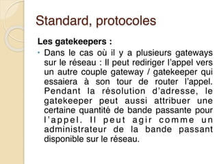Standard, protocoles
Les gatekeepers :
• Dans le cas où il y a plusieurs gateways
sur le réseau : Il peut rediriger l’appel vers
un autre couple gateway / gatekeeper qui
essaiera à son tour de router l’appel.
Pendant la résolution d’adresse, le
gatekeeper peut aussi attribuer une
certaine quantité de bande passante pour
l ’ a p p e l . I l p e u t a g i r c o m m e u n
administrateur de la bande passant
disponible sur le réseau.
 