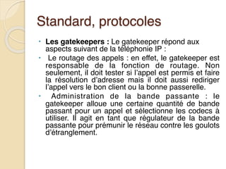 Standard, protocoles
• Les gatekeepers : Le gatekeeper répond aux
aspects suivant de la téléphonie IP :
• Le routage des appels : en effet, le gatekeeper est
responsable de la fonction de routage. Non
seulement, il doit tester si l’appel est permis et faire
la résolution d’adresse mais il doit aussi rediriger
l’appel vers le bon client ou la bonne passerelle.
• Administration de la bande passante : le
gatekeeper alloue une certaine quantité de bande
passant pour un appel et sélectionne les codecs à
utiliser. Il agit en tant que régulateur de la bande
passante pour prémunir le réseau contre les goulots
d’étranglement.
 