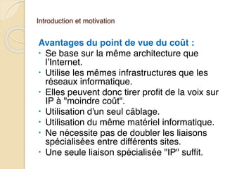 Introduction et motivation
Avantages du point de vue du coût :
• Se base sur la même architecture que
l’Internet.
• Utilise les mêmes infrastructures que les
réseaux informatique.
• Elles peuvent donc tirer profit de la voix sur
IP à "moindre coût".
• Utilisation d'un seul câblage.
• Utilisation du même matériel informatique.
• Ne nécessite pas de doubler les liaisons
spécialisées entre différents sites.
• Une seule liaison spécialisée "IP" suffit.
 