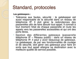 Standard, protocoles
Les gatekeepers :
• Tolérance aux fautes, sécurité : le gatekeeper est
aussi responsable de la sécurité dans un réseau de
téléphonie IP. Il doit gérer la redondances des
passerelles afin de faire aboutir tout appel. Il connaît à
tout moment l’état de chaque passerelle et route les
appels vers les passerelles accessibles et qui ont des
ports libres.
• Gestion des différentes gateways (passerelle
téléphonie IP – Réseau public) : dans un réseau de
téléphonie IP, il peut y avoir beaucoup de gateways.
Le gatekeeper, de par ses fonctionnalités de routage
et de sécurité, doit gérer ces gateways pour faire en
sorte que tout appel atteigne sa destination avec la
meilleure qualité de service possible.
 