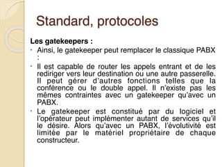 Standard, protocoles
Les gatekeepers :
• Ainsi, le gatekeeper peut remplacer le classique PABX
:
• Il est capable de router les appels entrant et de les
rediriger vers leur destination ou une autre passerelle.
Il peut gérer d’autres fonctions telles que la
conférence ou le double appel. Il n’existe pas les
mêmes contraintes avec un gatekeeper qu’avec un
PABX.
• Le gatekeeper est constitué par du logiciel et
l’opérateur peut implémenter autant de services qu’il
le désire. Alors qu’avec un PABX, l’évolutivité est
limitée par le matériel propriétaire de chaque
constructeur.
 