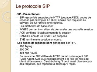 Le protocole SIP
SIP - Présentation :
• SIP ressemble au protocole HTTP (codage ASCII, codes de
réponse par exemple). Le client envoie des requêtes au
serveur, qui lui renvoie une réponse.
• Les méthodes de base sont :
• INVITE permet à un client de demander une nouvelle session
• ACK confirme l'établissement de la session
• CANCEL annule un INVITE en suspens
• BYE termine une session en cours.
Les codes de réponse sont similaires à HTTP.
• 100 Trying
• 200 OK
• 404 Not Found
• En revanche, SIP diffère de HTTP du fait qu'un agent SIP
(User Agent, UA) joue habituellement à la fois les rôles de
client et de serveur. C'est-à-dire qu'il peut aussi bien envoyer
des requêtes, que répondre à celles qu'il reçoit.
 