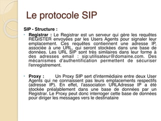 Le protocole SIP
SIP - Structure :
• Registrar : Le Registrar est un serveur qui gère les requêtes
REGISTER envoyées par les Users Agents pour signaler leur
emplacement. Ces requêtes contiennent une adresse IP,
associée à une URL, qui seront stockées dans une base de
données. Les URL SIP sont très similaires dans leur forme à
des adresses email : sip:utilisateur@domaine.com. Des
mécanismes d'authentification permettent de sécuriser
l'enregistrement.
• Proxy : Un Proxy SIP sert d'intermédiaire entre deux User
Agents qui ne connaissent pas leurs emplacements respectifs
(adresse IP). En effet, l'association URLAdresse IP a été
stockée préalablement dans une base de données par un
Registrar. Le Proxy peut donc interroger cette base de données
pour diriger les messages vers le destinataire
 