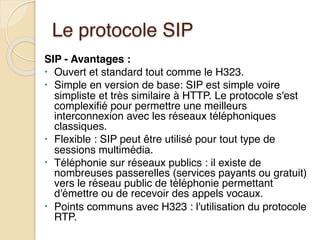 Le protocole SIP
SIP - Avantages :
• Ouvert et standard tout comme le H323.
• Simple en version de base: SIP est simple voire
simpliste et très similaire à HTTP. Le protocole s'est
complexifié pour permettre une meilleurs
interconnexion avec les réseaux téléphoniques
classiques.
• Flexible : SIP peut être utilisé pour tout type de
sessions multimédia.
• Téléphonie sur réseaux publics : il existe de
nombreuses passerelles (services payants ou gratuit)
vers le réseau public de téléphonie permettant
d'émettre ou de recevoir des appels vocaux.
• Points communs avec H323 : l'utilisation du protocole
RTP.
 