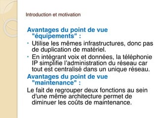 Introduction et motivation
Avantages du point de vue
"équipements" :
• Utilise les mêmes infrastructures, donc pas
de duplication de matériel.
• En intégrant voix et données, la téléphonie
IP simplifie l’administration du réseau car
tout est centralisé dans un unique réseau.
Avantages du point de vue
"maintenance" :
Le fait de regrouper deux fonctions au sein
d'une même architecture permet de
diminuer les coûts de maintenance.
 