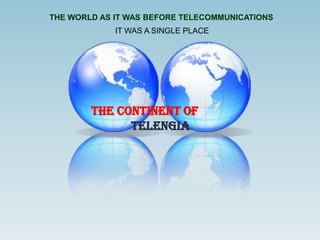 THE WORLD AS IT WAS BEFORE TELECOMMUNICATIONS
             IT WAS A SINGLE PLACE




        THE CONTINENT OF
              TELENGIA
 