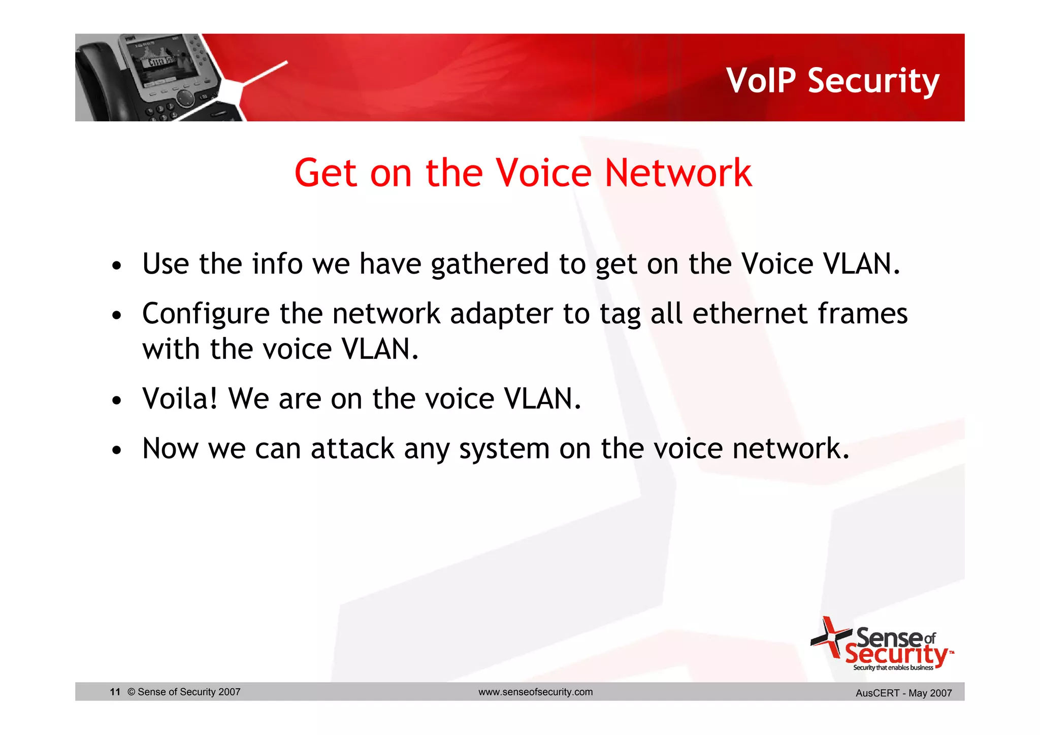 VoIP Security

                              Get on the Voice Network

• Use the info we have gathered to get on the Voice VLAN.
• Configure the network adapter to tag all ethernet frames
  with the voice VLAN.
• Voila! We are on the voice VLAN.
• Now we can attack any system on the voice network.




11 © Sense of Security 2007            www.senseofsecurity.com          AusCERT - May 2007
 