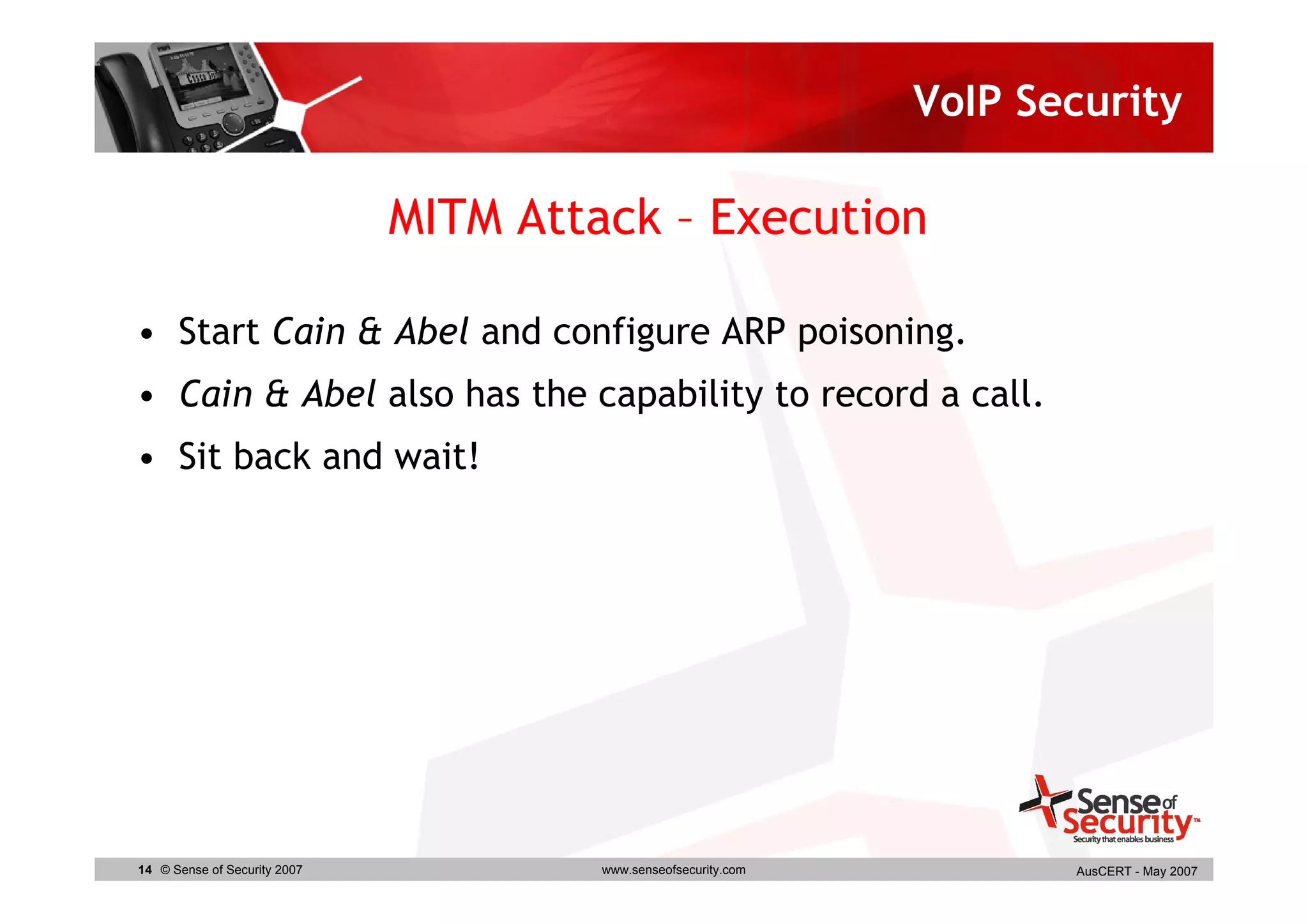 VoIP Security

                              MITM Attack – Execution

• Start Cain & Abel and configure ARP poisoning.
• Cain & Abel also has the capability to record a call.
• Sit back and wait!




14 © Sense of Security 2007            www.senseofsecurity.com          AusCERT - May 2007
 