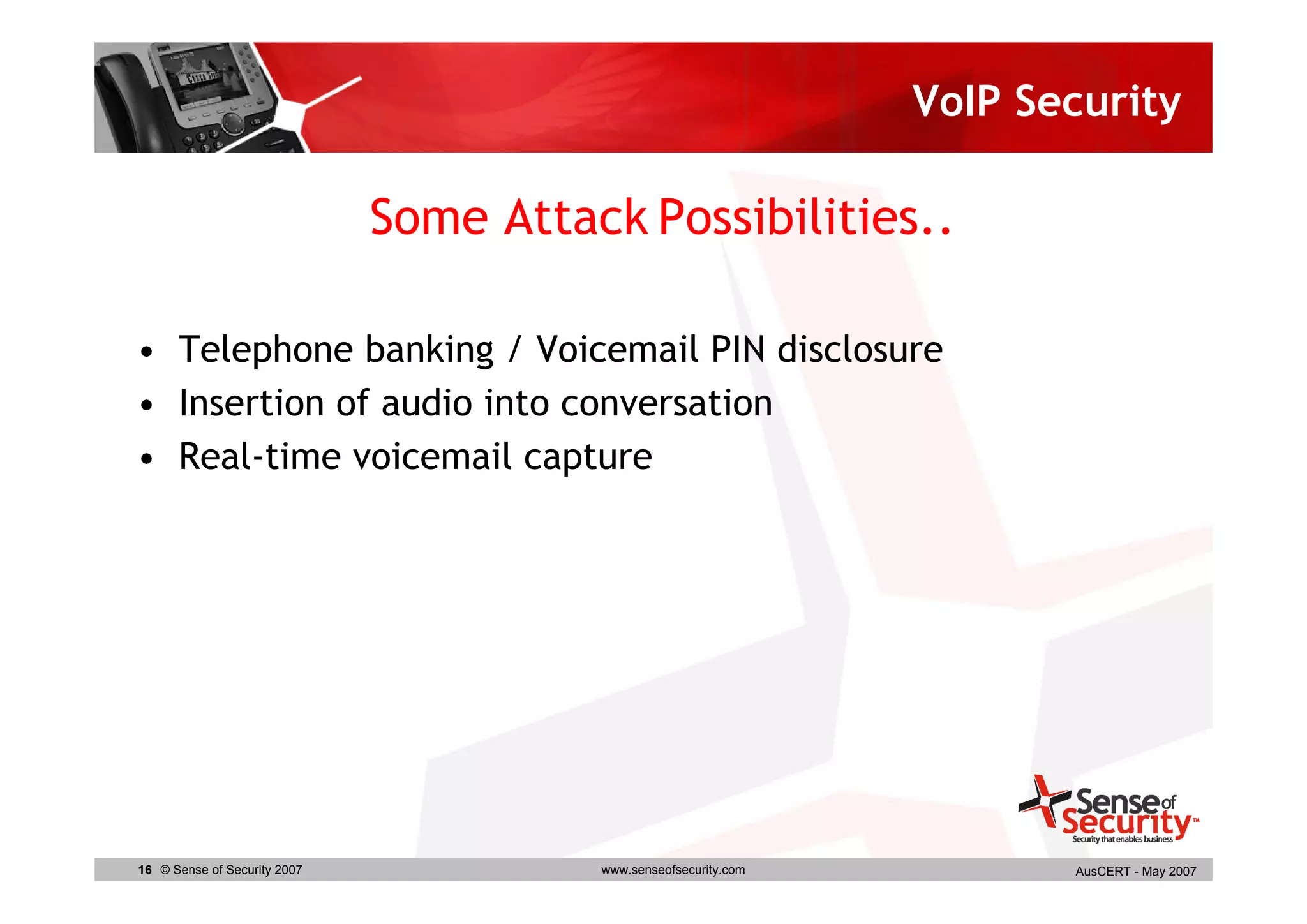 VoIP Security

                              Some Attack Possibilities..

• Telephone banking / Voicemail PIN disclosure
• Insertion of audio into conversation
• Real-time voicemail capture




16 © Sense of Security 2007             www.senseofsecurity.com          AusCERT - May 2007
 