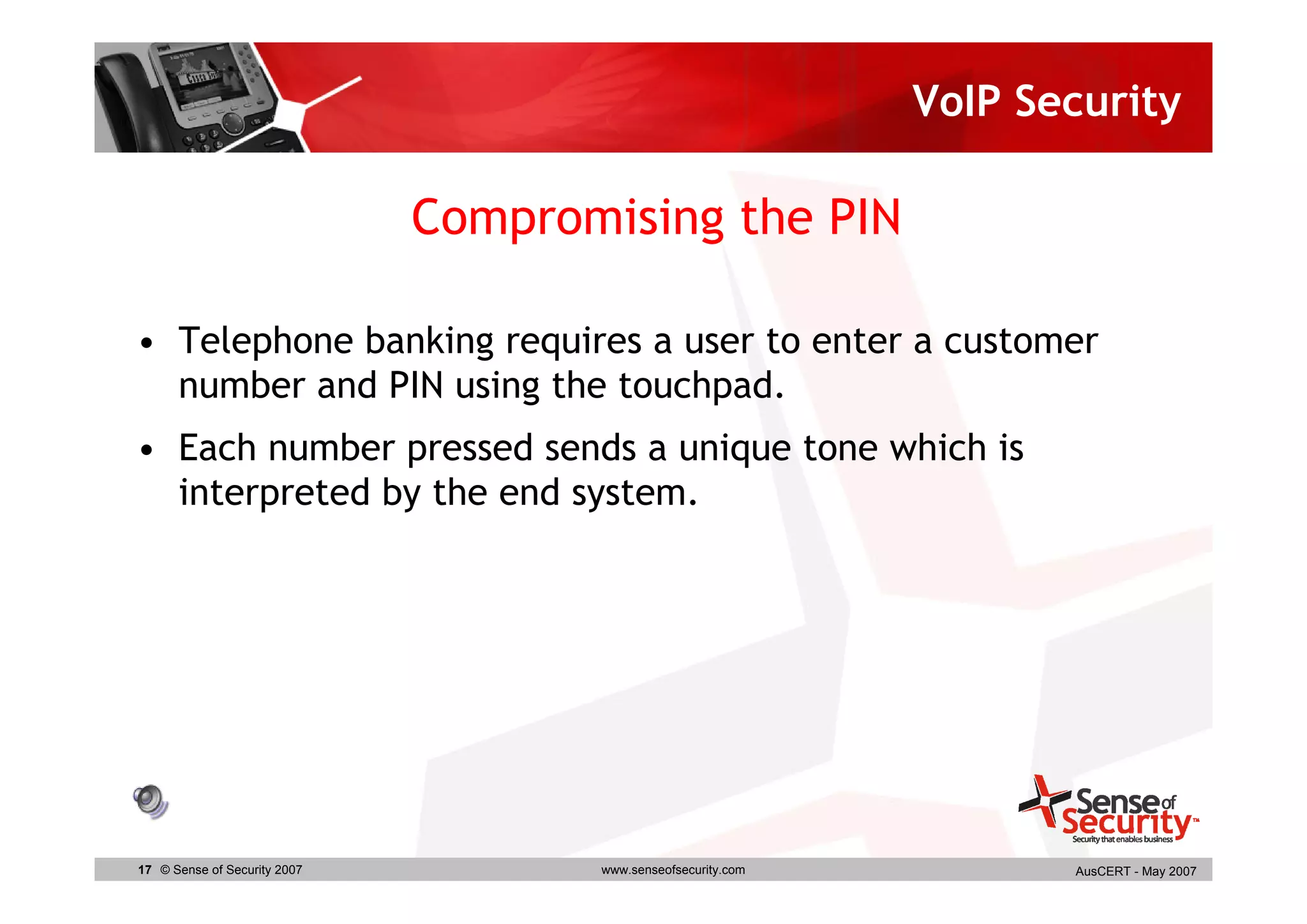 VoIP Security

                              Compromising the PIN

• Telephone banking requires a user to enter a customer
  number and PIN using the touchpad.
• Each number pressed sends a unique tone which is
  interpreted by the end system.




17 © Sense of Security 2007          www.senseofsecurity.com          AusCERT - May 2007
 