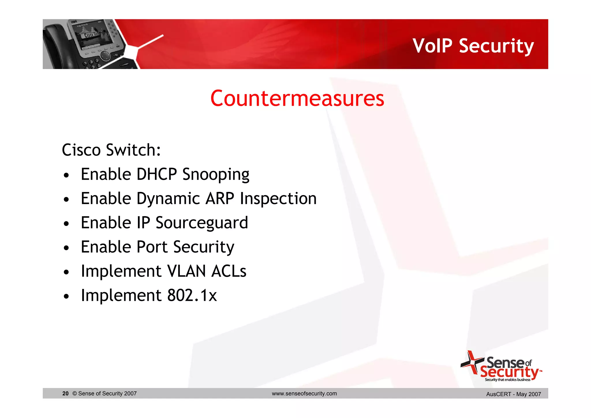 VoIP Security

                              Countermeasures

Cisco Switch:
• Enable DHCP Snooping
• Enable Dynamic ARP Inspection
• Enable IP Sourceguard
• Enable Port Security
• Implement VLAN ACLs
• Implement 802.1x




20 © Sense of Security 2007        www.senseofsecurity.com          AusCERT - May 2007
 