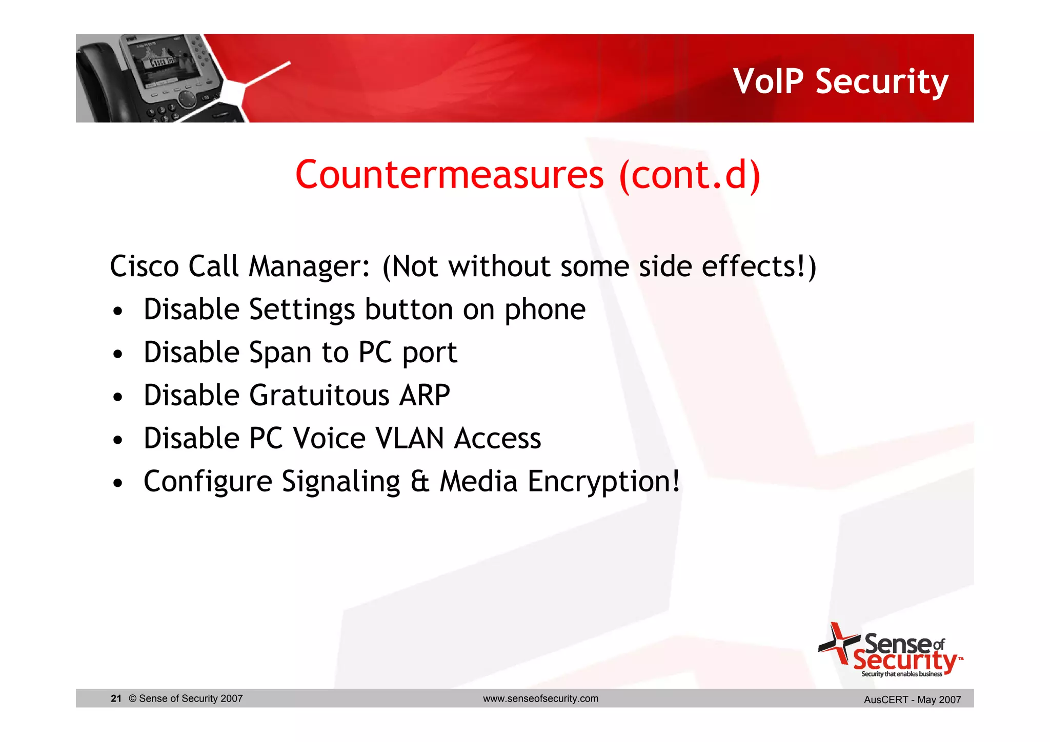 VoIP Security

                              Countermeasures (cont.d)

Cisco Call Manager: (Not without some side effects!)
• Disable Settings button on phone
• Disable Span to PC port
• Disable Gratuitous ARP
• Disable PC Voice VLAN Access
• Configure Signaling & Media Encryption!




21 © Sense of Security 2007            www.senseofsecurity.com          AusCERT - May 2007
 
