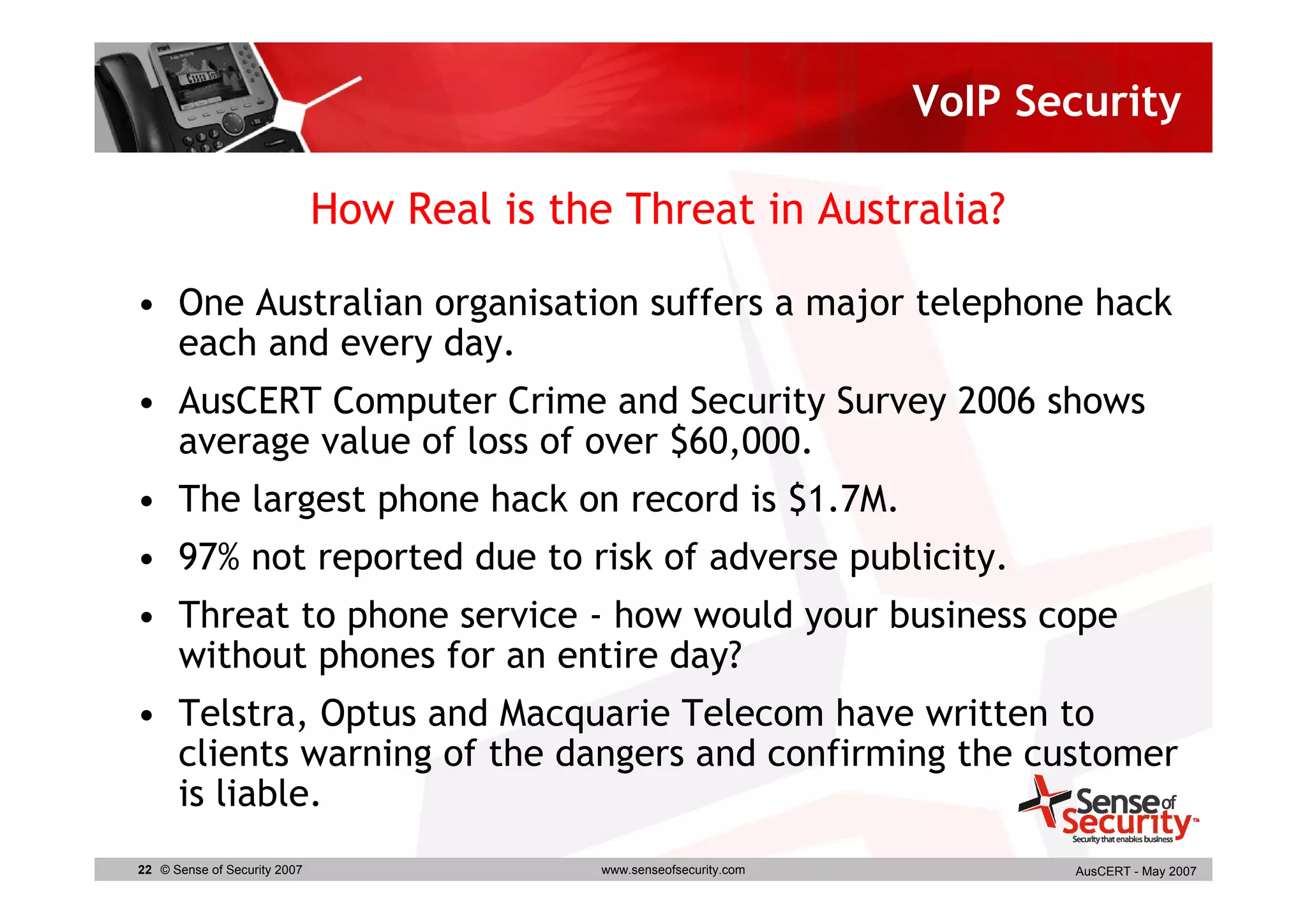 VoIP Security

                              How Real is the Threat in Australia?

• One Australian organisation suffers a major telephone hack
  each and every day.
• AusCERT Computer Crime and Security Survey 2006 shows
  average value of loss of over $60,000.
• The largest phone hack on record is $1.7M.
• 97% not reported due to risk of adverse publicity.
• Threat to phone service - how would your business cope
  without phones for an entire day?
• Telstra, Optus and Macquarie Telecom have written to
  clients warning of the dangers and confirming the customer
  is liable.
22 © Sense of Security 2007                  www.senseofsecurity.com          AusCERT - May 2007
 