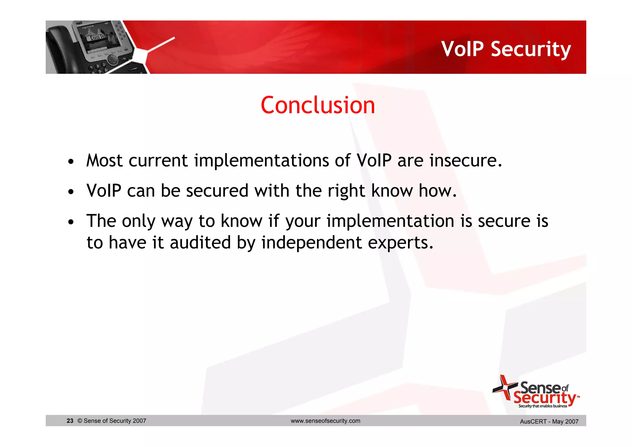 VoIP Security

                              Conclusion

• Most current implementations of VoIP are insecure.
• VoIP can be secured with the right know how.
• The only way to know if your implementation is secure is
  to have it audited by independent experts.




23 © Sense of Security 2007     www.senseofsecurity.com          AusCERT - May 2007
 
