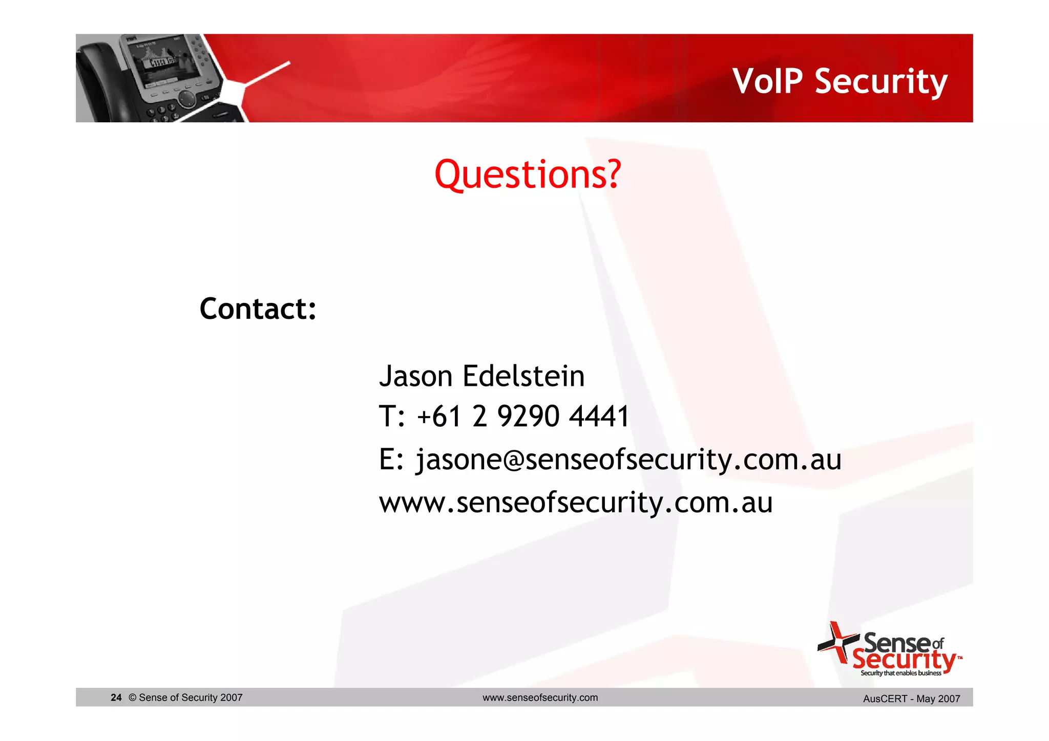 VoIP Security

                                 Questions?


                  Contact:

                              Jason Edelstein
                              T: +61 2 9290 4441
                              E: jasone@senseofsecurity.com.au
                              www.senseofsecurity.com.au




24 © Sense of Security 2007          www.senseofsecurity.com          AusCERT - May 2007
 