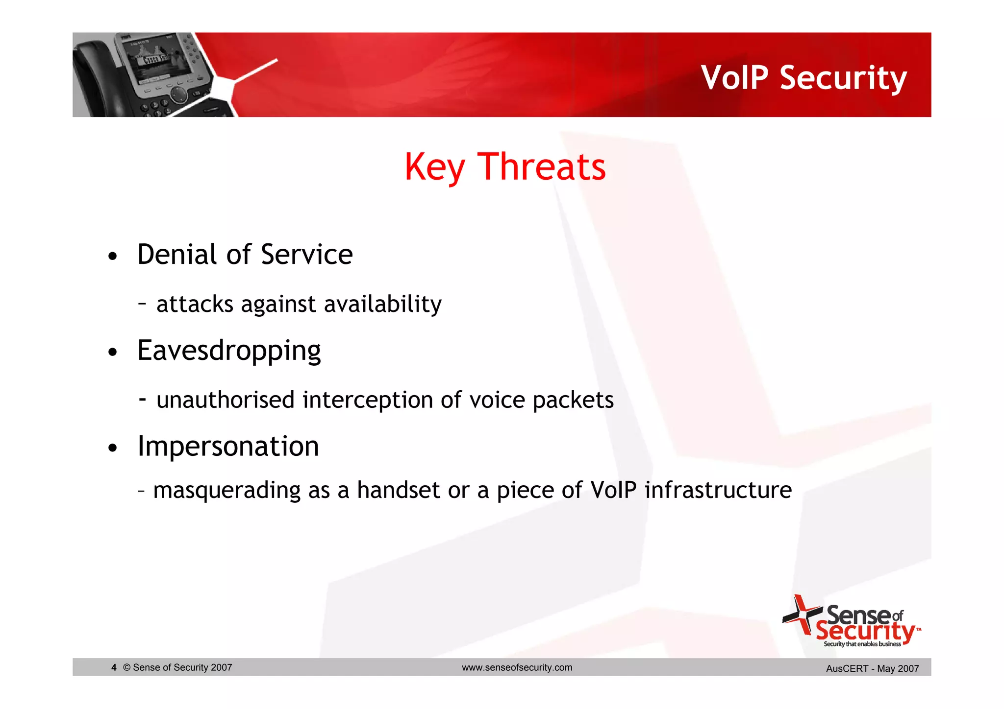 VoIP Security

                               Key Threats

• Denial of Service
     – attacks against availability
• Eavesdropping
     - unauthorised interception of voice packets
• Impersonation
     – masquerading as a handset or a piece of VoIP infrastructure




4 © Sense of Security 2007            www.senseofsecurity.com          AusCERT - May 2007
 