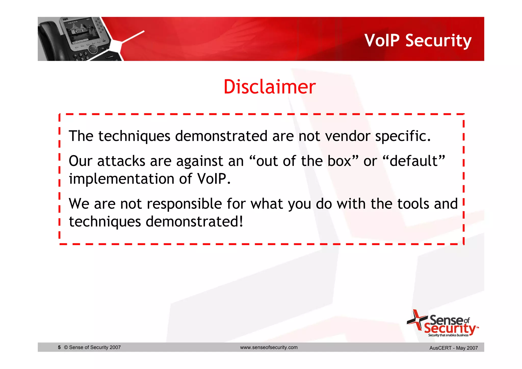 VoIP Security

                             Disclaimer

    The techniques demonstrated are not vendor specific.
    Our attacks are against an “out of the box” or “default”
    implementation of VoIP.
    We are not responsible for what you do with the tools and
    techniques demonstrated!




5 © Sense of Security 2007    www.senseofsecurity.com          AusCERT - May 2007
 