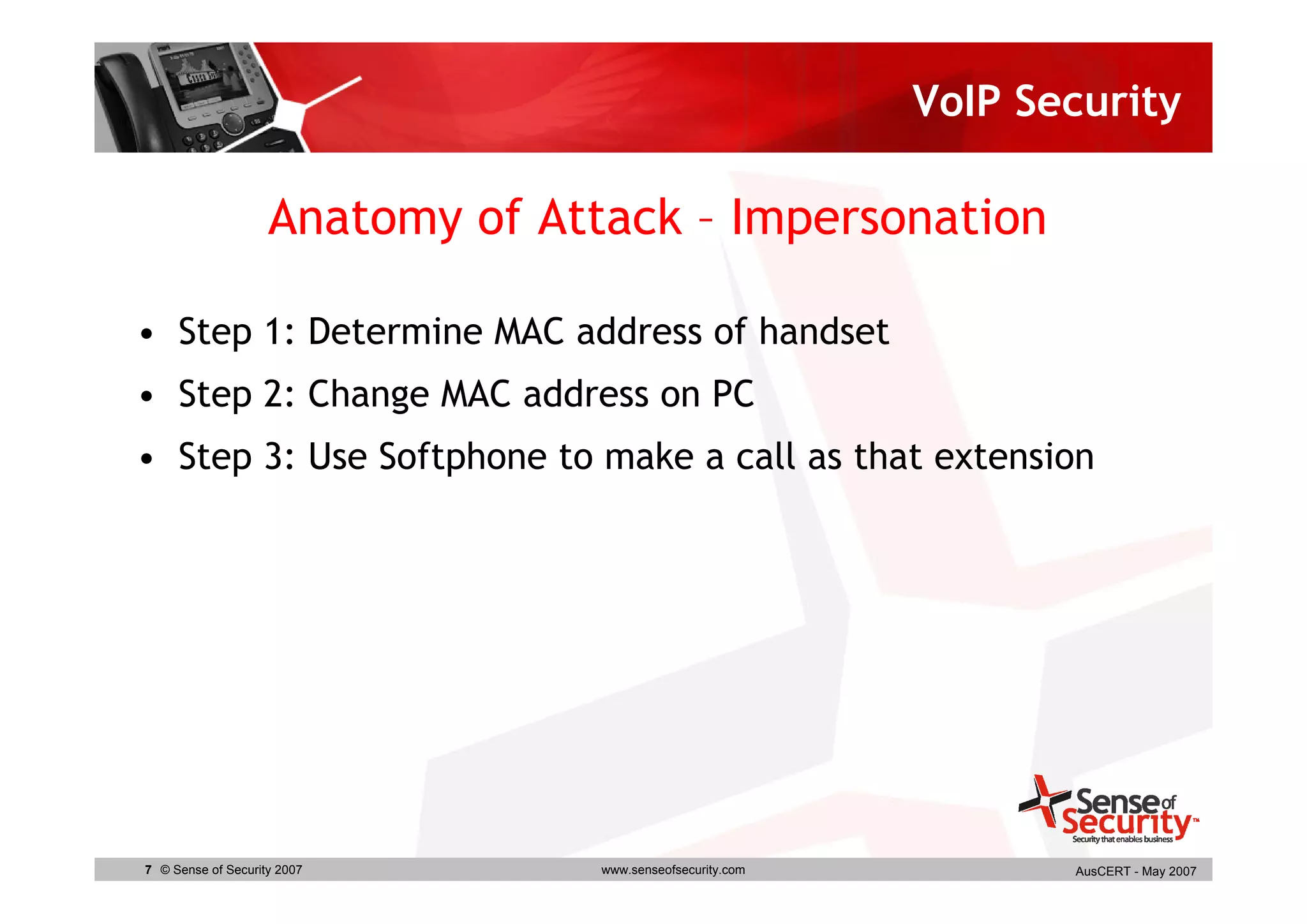 VoIP Security

                    Anatomy of Attack – Impersonation

• Step 1: Determine MAC address of handset
• Step 2: Change MAC address on PC
• Step 3: Use Softphone to make a call as that extension




7 © Sense of Security 2007        www.senseofsecurity.com          AusCERT - May 2007
 