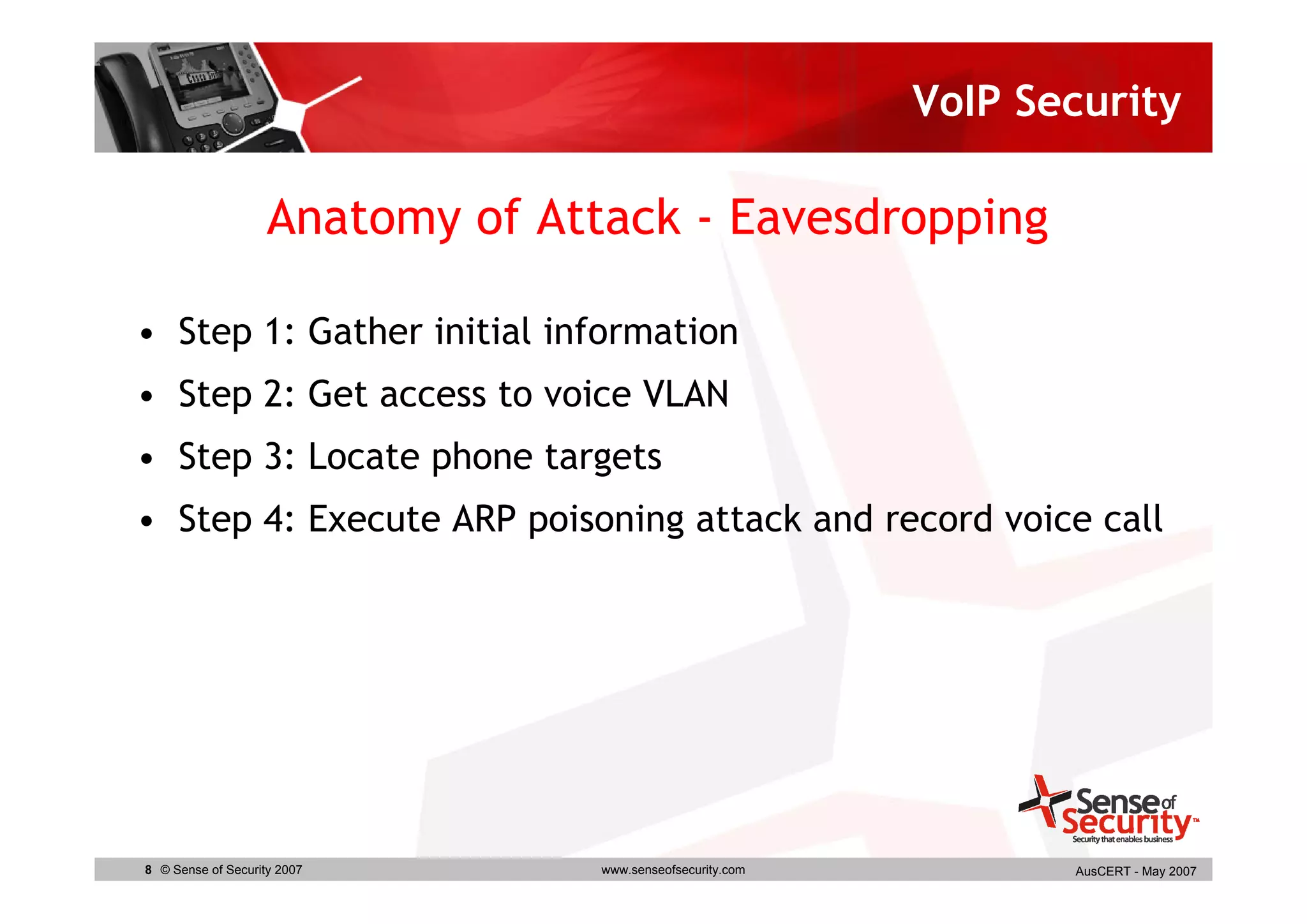 VoIP Security

                    Anatomy of Attack - Eavesdropping

• Step 1: Gather initial information
• Step 2: Get access to voice VLAN
• Step 3: Locate phone targets
• Step 4: Execute ARP poisoning attack and record voice call




8 © Sense of Security 2007        www.senseofsecurity.com          AusCERT - May 2007
 
