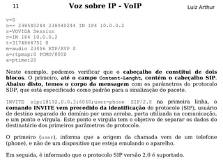 11                   Voz sobre IP - VoIP                            Luiz Arthur

v=0
o=- 238540244 238540244 IN IP4 10.0.0.2
s=VOVIDA Session
c=IN IP4 10.0.0.2
t=3174844751 0
m=audio 23456 RTP/AVP 0
a=rtpmap:0 PCMU/8000
a=ptime:20

Neste exemplo, podemos verificar que o cabeçalho de constitui de dois
blocos. O primeiro, até o campo Content-Lenght, contém o cabeçalho SIP.
Abaixo disto, temos o corpo da mensagem com os parâmetros do protocolo
SDP, que está especificado como padrão para a sinalização do pacote.

INVITE sip:1@192.0.0.3:6060;user=phone SIP/2.0 na primeira linha, o
comando INVITE vem precedido da identificação do protocolo (SIP), usuário
de destino separado do domínio por uma arroba, porta utilizada na comunicação,
e um ponto e vírgula. Este ponto e virgula tem o objetivo de separar os dados do
destinatário dos primeiros parâmetros do protocolo.

O primeiro (user), informa que a origem da chamada vem de um telefone
(phone), e não de um dispositivo que esteja emulando o aparelho.

Em seguida, é informado que o protocolo SIP versão 2.0 é suportado.
 