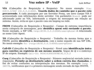 12                  Voz sobre IP - VoIP                         Luiz Arthur

VIA (Cabeçalho de Requisição e Resposta)- No nosso exemplo: Via:
SIP/2.0/UDP 192.0.0.2:6060. Guarda dados do caminho que o pacote está
percorrendo. A cada passagem por um Servidor Proxy, um novo campo VIA é
acrescentado com informações deste servidor. Um parâmetro Branch pode ser
adicionado junto ao VIA, informando a origem da mensagem em relação ao
sistema. Assim, evita-se que o pacote caia em looping na rede.

FROM (Cabeçalho de Requisição e Resposta) - Campo de extrema importância
nesta categoria de mensagens, pois identifica quem está enviando o pacote.
Neste exemplo, a SIP URL <sip:1@192.0.0.2:6060;user=phone> é relacionada
ao nome User Agent.

TO (Cabeçalho de Requisição e Resposta) - Trabalha da mesma forma que o
FROM, porém identifica o destinatário, com o nome seguido de sua SIP URL.
No nosso exemplo: To: 1<sip:1@192.0.0.3:6060;user=phone>

Call-ID (Cabeçalho de Requisição e Resposta) - Provê uma identificação única
para convites ou registros de um mesmo usuário. Segue de @ e o endereço
IP de origem. Exemplo: Call-ID: 96561418925909@192.0.0.2

Cseq (Cabeçalho de Requisição e Resposta) - Número seqüencial enviado junto a
requisição. Permite ao destinatário saber a ordem correta das chamadas, a
fim de evitar confusões na interpretação das mesmas. No exemplo Cseq: 1
INVITE, verificamos que é a primeira mensagem sendo enviado do tipo INVITE.
 