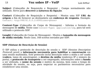 13                   Voz sobre IP - VoIP                          Luiz Arthur

Subject (Cabeçalho de Requisição e Resposta) - Campo normalmente não
utilizado. Serve para descreve a natureza da ligação.

Contact (Cabeçalho de Requisição e Resposta) - Mostra uma SIP URL da
origem a fim de fornecer ao destinatário um endereço de resposta. Exemplo:
Contact: <sip:99@192.0.0.2:6060;user=phone>

Content-Type (Cabeçalho de Corpo de Mensagem) - Informa o formato da
mensagem de mídia. Neste caso Content-Type: application/sdp, para tal será
utilizado o protocolo SDP.

Lenght (Cabeçalho de Corpo de Mensagem) - Mostra o tamanho da mensagem
de mídia enviada. Neste caso, 168 octetos enviados por SDP.


SDP (Sintaxe de Descrição de Sessão)

O SIP utiliza o protocolo de descrição de sessão o SDP (Session Description
Protocol) provê a informação necessária para habilitar a conversação em
uma sessão multimídia. Este protocolo inclui descrição sobre a mídia a ser usada
(codecs, taxas de amostragem), o destino da mídia (endereço IP e número da
porta), o protocolo de transporte a ser empregado, informações sobre a banda
a ser utilizada, o nome da sessão e motivo da mesma, bem como o tempo de
atividade da sessão, ou seja, para negociar os parâmetros necessários para
estabelecer uma sessão.
 